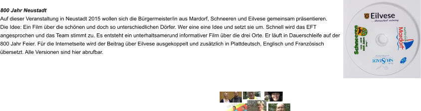 800 Jahr Neustadt Auf dieser Veranstaltung in Neustadt 2015 wollen sich die Bürgermeister/in aus Mardorf, Schneeren und Eilvese gemeinsam präsentieren. Die Idee: Ein Film über die schönen und doch so unterschiedlichen Dörfer. Wer eine eine Idee und setzt sie um. Schnell wird das EFT angesprochen und das Team stimmt zu. Es entsteht ein unterhaltsamerund informativer Film über die drei Orte. Er läuft in Dauerschleife auf der 800 Jahr Feier. Für die Internetseite wird der Beitrag über Eilvese ausgekoppelt und zusätzlich in Plattdeutsch, Englisch und Französisch übersetzt. Alle Versionen sind hier abrufbar.
