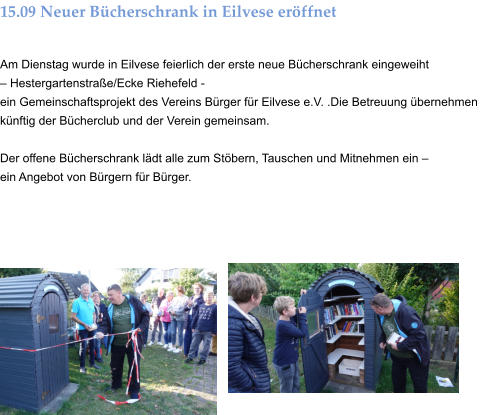 15.09 Neuer Bücherschrank in Eilvese eröffnet  Am Dienstag wurde in Eilvese feierlich der erste neue Bücherschrank eingeweiht  – Hestergartenstraße/Ecke Riehefeld -  ein Gemeinschaftsprojekt des Vereins Bürger für Eilvese e.V. .Die Betreuung übernehmen künftig der Bücherclub und der Verein gemeinsam.  Der offene Bücherschrank lädt alle zum Stöbern, Tauschen und Mitnehmen ein –  ein Angebot von Bürgern für Bürger.