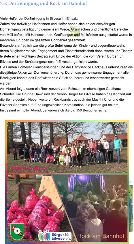 7.3. Dorfreinigung und Rock am Bahnhof  Viele Helfer bei Dorfreinigung in Eilvese im Einsatz Zahlreiche freiwillige Helferinnen und Helfer haben sich an der diesjährigen Dorfreinigung beteiligt und gemeinsam Wege, Grünflächen und öffentliche Bereiche von Müll befreit. Mit Handschuhen, Greifzangen und Müllsäcken ausgestattet wurde in mehreren Gruppen im gesamten Dorfgebiet gesammelt. Besonders erfreulich war die große Beteiligung der Kinder- und Jugendfeuerwehr, deren Mitglieder mit viel Engagement und Einsatzbereitschaft dabei waren. Ihr Einsatz leistete einen wichtigen Beitrag zum Erfolg der Aktion, die vom Verein Bürger für Eilvese und der Schützengesellschaft Eilvese organisiert wurde. Die Firmen Homeyer Dienstleistungen und der Partyservice Backhaus unterstützen die diesjährige Aktion zur Dorfverschönerung. Durch das gemeinsame Engagement aller Beteiligten konnte das Dorf wieder ein Stück sauberer und lebenswerter gemacht werden. Am Abend folgte dann ein Rockkonzert vom Feinsten im ehemaligen Gasthaus Schrader. Die Gruppe Dawn und der Verein Bürger für Eilvese haben das Konzert auf die Beine gestellt. Neben weiteren Rockbands trat auch der Masithi Chor und die Eilveser Shanties auf. Eine ungewöhliche Kombination, die jedoch gut ankam. Insgesamt ein toller Abend, da waren sich die ca. 150 Besucher sicher.